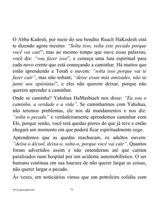 www.gozoypaz.mx 72
O Abba Kadosh, por meio do seu bendito Ruach HaKodesh está
te dizendo agora mesmo: “Solta isso, solta este pecado porque
você vai cair”, mas ao mesmo tempo que ouve essas palavras,
você diz: “vou fazer isso”, e começa uma luta espiritual para
cada novo crente que está começando a caminhar. Há muitos que
estão aprendendo a Torah e ouvem: “solta isso porque vai te
fazer cair”, mas não soltam; “deixe essas más amizades, não se
junte aos apóstatas”, e eles não querem deixar, porque não
querem aprender a caminhar.
Onde se caminha? Yahshua HaMashiach nos disse: “Eu sou o
caminho, a verdade e a vida”. Se caminharmos com Yahshua,
não teremos problemas, ele nos dá mandamentos e nos diz:
“solta o pecado” e verdadeiramente aprendemos caminhar com
Ele, porque senão, você terá quedas piores do que já teve e então
chegará um momento em que poderá ficar espiritualmente cego.
Aprendemos que as quedas machucam, os adultos ouvem:
“deixa o álcool, deixa-o, solta-o, porque você vai cair”. Quantos
foram advertidos assim e não entenderam até que caíram
paralisados num hospital por um acidente automobilístico. O ser
humano continua em sua loucura de não querer largar as coisas,
não querer largar o pecado.
Às vezes, em noticiários vimos que um petroleiro colidiu com
 