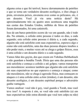 www.gozoypaz.mx 73
alguma coisa e que foi terrível, houve derramamento de petróleo
e que se torna um verdadeiro desastre ecológico, o óleo chega à
praia, envenena peixes, envenena aves como os pelicanos, etc, é
um desastre. Você já viu uma notícia desta? Há
aproximadamente três ou quatro anos aconteceu uma tragédia
nas costas dos Estados Unidos, milhões de litros de petróleo
foram derramados, foi uma catástrofe.
Isso de um barco petroleiro ocorre de vez em quando, não é todo
dia. No entanto, a colisão entre pessoas é todos os dias, a cada
segundo; esta colisão entre pessoas é diária e, a cada segundo,
alguém não está satisfeito com suas expectativas, esperava algo e
como não está satisfeito, uma das duas pessoas dispara insultos a
não poder mais, e muitas vezes até se chega a golpes físicos, essa
é uma colisão e um desastre diário e a cada segundo.
Vamos falar dos goyim, dos que creem em Yahshua HaMashiach
e não guardam a bendita Torah. Dizia que uma das pessoas não
está satisfeita e começa a colisão e até golpes; vamos transportar
aos messiânicos: acontece também que alguém não está satisfeito
em suas expectativas no que esperava e começa o ataque; como
são messiânicos, não se chega à agressão física, mas começam os
ataques e é uma colisão entre achim (irmãos), é um desastre, não
desastre ecológico, é um desastre espiritual porque o adversário
ganha vantagem.
Vamos analisar: você não é goy, você guarda a Torah, mas você
teve isso? A resposta é sim, se você não está satisfeito (a) em
tuas expectativas (não estou dizendo que você tem culpa ou não)
 