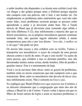 www.gozoypaz.mx 74
e então insultos são disparados e se desata uma colisão (você não
vai chegar a dar golpes porque teme a Elohim) porque alguém
não cumpriu com sua palavra, não é leal, é um traidor etc. Ou
simplesmente os problemas entre matrimônio que você não sabe
como lidar; esses problemas ocorrem porque as pessoas estão
aprendendo a andar e já deveriam andar bem. Diz a Tanak
através de Shaul que já deveriam estar comendo algo sólido e
não leite (Hebreus 5:12), mas infelizmente a maioria dos que se
dizem messiânicos, ou os próprios messiânicos querem continuar
tomando leite, não querem ingerir alimento sólido, é muito
compromisso para eles e por isso dizem: “isso não, é melhor eu
ir devagar” não pode ser pior.
Os navios têm cascos e eles colidem com os recifes. Vamos a
transportar aos messiânicos: o casco do coração de uma pessoa
chocou contra o recife de outro. O que é este recife? As ações da
outra pessoa, que colidem e nao se derrama petróleo, mas são
derramadas muitas outras coisas, desde insultos, falta de perdão e
guardar rancor. Este é o ensinamento de hoje.
Você e eu já ouvimos falar disso: entre os goyim há problemas,
também entre os sócios comerciais que não cumprem com o que
rometeram. Bom, entre os messiânicos não deveria de haver isso,
mas infelizmente existe. Não é somente na Gozo y paz.
Eu expliquei que Shaul (Paulo) teve que escrever aos Coríntios e
eu discerni claramente que a congregação que mais deu dor de
cabeça a Shaul foi a de Corinto. Vamos voltar à época em que os
filhos de Israel saíram do Egito e eram os mesmos problemas: o
 