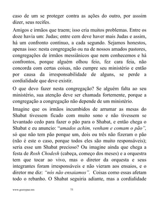www.gozoypaz.mx 75
caso de um se proteger contra as ações do outro, por asssim
dizer, seus recifes.
Amigos e irmãos que traem; isso cria muitos problemas. Entre os
doze havia um: Judas; entre cem deve haver mais Judas e assim,
há um confronto contínuo, a cada segundo. Sejamos honestos,
apenas isso: nesta congregação ou na de nossos amados pastores,
congregações de irmãos messiânicos que nem conhecemos e há
confrontos, porque alguém olhou feio, fez cara feia, não
concorda com certas coisas, não cumpre seu ministério e então
por causa da irresponsabilidade de alguns, se perde a
cordialidade que deve existir.
O que devo fazer nesta congregação? Se alguém falta ao seu
ministério, sua atenção deve ser chamada fortemente, porque a
congregação a congregação não depende de um ministério.
Imagine que os irmãos incumbidos de arrumar as mesas do
Shabat tivessem ficado com muito sono e não tivessem se
levantado cedo para fazer o pão para o Shabat, e então chega o
Shabat e eu anuncio: “amados achim, venham e comam o pão”,
só que não tem pão porque um, dois ou três não fizeram o pão
(não é este o caso, porque todos eles são muito responsáveis);
seria esse um Shabat precioso? Ou imagine ainda que chega a
festa de Rosh Chodesh (cabeça, começo dos meses) e a orquestra
tem que tocar ao vivo, mas o diretor da orquesta e seus
integrantes foram irresponsáveis e não vieram aos ensaios, e o
diretor me diz: “nós não ensaiamos”. Coisas como essas afetam
todo o rebanho. O Shabat seguiria adiante, mas a cordialidade
 