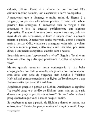 www.gozoypaz.mx 77
calunia, difama. Como é a atitude de um rancoro? Eles
caminham como na lama, isso é espiritual e se vê no espiritual.
Aprendemos que a vingança é muito ruim, do Eterno é a
vingança, as pessoas não sabem perdoar e como não sabem
perdoar, têm amargura. O rancoroso quer se vingar e tem
amargura e isso se encaixa perfeitamente em algumas
depressões. O rancor é como a droga, como a cocaína, cada vez
mais doses são necessárias, e tanto o rancor como a cocaína
matam a pessoa. O rancoroso acaba morrendo, como a cocaína
mata a pessoa. Ódio, vingança e amargura: estes três se voltam
contra a mesma pessoa, então inicia um incêndio, por assim
dizer, é um incêndio espiritual e acaba com a pessoa.
Esta série se chama “Aprendendo a viver”. Seguir a Torah é um
bom conselho; aqui diz que perdoemos e então se aprende a
viver.
Muitos quando entraram nesta congregação e nas belas
congregações em todo o mundo, chegaram com muito rancor,
com ódio, com sede de vingança, mas bendito é Yahshua
HaMashiach porque entenderam as lições da Torah e agora o que
fazem é evitar que os recifes colidam.
Recebemos graça e o perdão de Elohim. Analisemos o seguinte:
“se recebi graça e o perdão de Elohim, quem sou eu para não
demonstrar graça e perdão aos outros?”. Se você não perdoa é
porque acredita que você é maior do que Elohim.
Se recebemos graça e perdão de Elohim e damos o mesmo aos
outros, isso é libertação, porque muitos vêm aqui de muito longe,
 