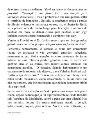 www.gozoypaz.mx 78
de outros países e me dizem: “Roeh eu somente vim aqui com um
propósito ‘liberação’; por favor, faça uma oração para
liberação demoníaca”, mas o problema é que não querem soltar
o “carrinho de bombeiro”. Ou seja, se recebemos graça e perdão
de Elohim e damos o mesmo aos outros, isso é libertação. Então
se a pessoa vem de muito longe para liberação e na hora de
perdoar ela trava, se detém e não quer perdoar, é um jogo
satânico e apenas estão começando a caminhar, vão cair.
Vamos a Provérbios 4:23: “sobre tudo o que se deve guardar,
guarda o teu coração, porque dele procedem as fontes da vida”.
Pensemos hebreamente. O coração é como um cruzamento
(como de estradas) e vão convergir emoções, sabedoria,
pensamentos etc. Muita atenção; estamos pensando de forma
hebrea: se uma refinaria produz gasolina ruim, os carros vão
quebrar, não só os carros, mas muitos outros artefatos que
consomem gasolina. O coração, falando hebreamente é um
cruzamento de rodovia, não digo eu, disse Yahshua HaMashiach.
Então, o que devo fazer? Tirar o mal e ficar com o bom; então
estou sendo messiânico, estou descartando as coisas ruins que
não me servem, que me machucam, que podem decompor minha
vida espiritual.
Se eu vou à rua (atenção varões) e passa uma moça com pouca
roupa, depois de tudo que já fui espiritualmente refinado (bendito
seja Yahshua Ha Mashiach), valerá a pena dar uma olhada? Não
vou permitir, porque não estaria realmente usando o coração
hebreamente, lógico, para o bem. Você é uma refinaria, teu
 