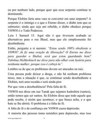 www.gozoypaz.mx 8
ou por nenhum lado, porque quer que essa serpente continue te
dominando.
Porque Elohim faria uma vara se converter em uma serpente? A
serpente é o inimigo e o que o Eterno disser, o diabo tem que se
submeter; ainda que seja um rebelde, o diabo obedece porque
YHWH é o Todo Poderoso.
Leia 1 Samuel 15. Aqui não é que tivessem acabado as
alternativas para o reu Shaul, mas que ele simplesmente foi
desobediente.
Então, pergunte a si mesmo: “Estou sendo 100% obediente a
YHWH? Já fiz uma oração de liberação? O Eterno me disse
para guardar o Shabat, será que estou guardando bem?
Yahshua HaMashiach me disse para não olhar com luxúria para
nenhuma mulher, porque isso é cobiçá-la”.
Lembre-se de que os problemas devem ser atacados na raiz.
Uma pessoa pode deixar a droga, e não há nenhum problema
nisso, mas a situação é que, se continuar sendo desobediente a
Elohim, terá uma recaída e será ainda pior.
Por que vem a desobediência? Pela falta de fé.
YHWH nos disse em sua Tanak que sejamos kadoshim (santos),
então temos que ser santos. Se Elohim disse que todo aquele que
pede recebe, é assim que acontece; o que busca acha, e o que
bate se lhe abrirá. O problema é a falta de fé.
A falta de fé e de confiança em YHWH causa depressão.
A maioria das pessoas toma remédios para depressão, mas isso
 