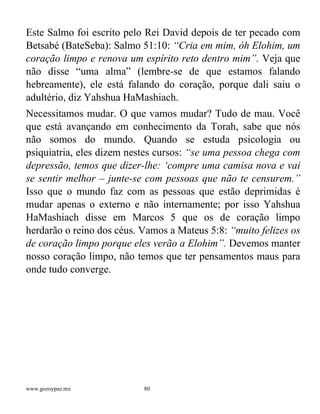 www.gozoypaz.mx 80
Este Salmo foi escrito pelo Rei David depois de ter pecado com
Betsabé (BateSeba): Salmo 51:10: “Cria em mim, óh Elohim, um
coração limpo e renova um espírito reto dentro mim”. Veja que
não disse “uma alma” (lembre-se de que estamos falando
hebreamente), ele está falando do coração, porque dali saiu o
adultério, diz Yahshua HaMashiach.
Necessitamos mudar. O que vamos mudar? Tudo de mau. Você
que está avançando em conhecimento da Torah, sabe que nós
não somos do mundo. Quando se estuda psicologia ou
psiquiatria, eles dizem nestes cursos: “se uma pessoa chega com
depressão, temos que dizer-lhe: ‘compre uma camisa nova e vai
se sentir melhor – junte-se com pessoas que não te censurem.”
Isso que o mundo faz com as pessoas que estão deprimidas é
mudar apenas o externo e não internamente; por isso Yahshua
HaMashiach disse em Marcos 5 que os de coração limpo
herdarão o reino dos céus. Vamos a Mateus 5:8: “muito felizes os
de coração limpo porque eles verão a Elohim”. Devemos manter
nosso coração limpo, não temos que ter pensamentos maus para
onde tudo converge.
 