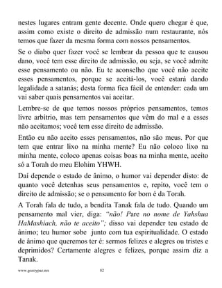 www.gozoypaz.mx 82
nestes lugares entram gente decente. Onde quero chegar é que,
assim como existe o direito de admissão num restaurante, nós
temos que fazer da mesma forma com nossos pensamentos.
Se o diabo quer fazer você se lembrar da pessoa que te causou
dano, você tem esse direito de admissão, ou seja, se você admite
esse pensamento ou não. Eu te aconselho que você não aceite
esses pensamentos, porque se aceitá-los, você estará dando
legalidade a satanás; desta forma fica fácil de entender: cada um
vai saber quais pensamentos vai aceitar.
Lembre-se de que temos nossos próprios pensamentos, temos
livre arbítrio, mas tem pensamentos que vêm do mal e a esses
não aceitamos; você tem esse direito de admissão.
Então eu não aceito esses pensamentos, não são meus. Por que
tem que entrar lixo na minha mente? Eu não coloco lixo na
minha mente, coloco apenas coisas boas na minha mente, aceito
só a Torah do meu Elohim YHWH.
Daí depende o estado de ânimo, o humor vai depender disto: de
quanto você detenhas seus pensamentos e, repito, você tem o
direito de admissão; se o pensamento for bom é da Torah.
A Torah fala de tudo, a bendita Tanak fala de tudo. Quando um
pensamento mal vier, diga: “não! Pare no nome de Yahshua
HaMashiach, não te aceito”; disso vai depender teu estado de
ânimo; teu humor sobe junto com tua espiritualidade. O estado
de ânimo que queremos ter é: sermos felizes e alegres ou tristes e
deprimidos? Certamente alegres e felizes, porque assim diz a
Tanak.
 