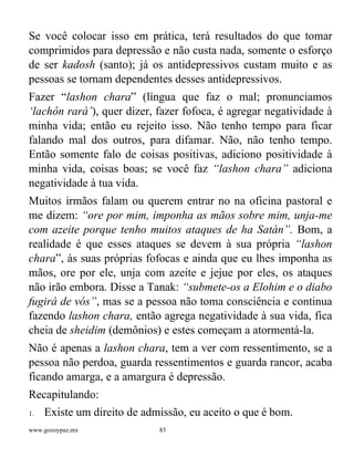 www.gozoypaz.mx 83
Se você colocar isso em prática, terá resultados do que tomar
comprimidos para depressão e não custa nada, somente o esforço
de ser kadosh (santo); já os antidepressivos custam muito e as
pessoas se tornam dependentes desses antidepressivos.
Fazer “lashon chara” (língua que faz o mal; pronunciamos
‘lachôn rará’), quer dizer, fazer fofoca, é agregar negatividade à
minha vida; então eu rejeito isso. Não tenho tempo para ficar
falando mal dos outros, para difamar. Não, não tenho tempo.
Então somente falo de coisas positivas, adiciono positividade à
minha vida, coisas boas; se você faz “lashon chara” adiciona
negatividade à tua vida.
Muitos irmãos falam ou querem entrar no na oficina pastoral e
me dizem: “ore por mim, imponha as mãos sobre mim, unja-me
com azeite porque tenho muitos ataques de ha Satán”. Bom, a
realidade é que esses ataques se devem à sua própria “lashon
chara”, às suas próprias fofocas e ainda que eu lhes imponha as
mãos, ore por ele, unja com azeite e jejue por eles, os ataques
não irão embora. Disse a Tanak: “submete-os a Elohim e o diabo
fugirá de vós”, mas se a pessoa não toma consciência e continua
fazendo lashon chara, então agrega negatividade à sua vida, fica
cheia de sheidim (demônios) e estes começam a atormentá-la.
Não é apenas a lashon chara, tem a ver com ressentimento, se a
pessoa não perdoa, guarda ressentimentos e guarda rancor, acaba
ficando amarga, e a amargura é depressão.
Recapitulando:
1. Existe um direito de admissão, eu aceito o que é bom.
 