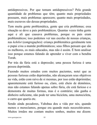 www.gozoypaz.mx 85
antidepressivos. Por que tomam antidepressivos? Pela grande
quantidade de problemas que têm; quanto mais propriedades
possuem, mais problemas aparecem; quanto mais propriedades,
mais escravos são dessas propriedades.
Tem muita gente problemática, gente que cria problemas; essa
situação se deve a pais problemáticos. Quantas vezes tinha gente
aqui e ali que causava problemas, porque os pais eram
problemáticos; isso podemos ver nas escolas de nossas crianças,
nas kehilot (congregações): criança problemática geralmente tem
o papai e/ou a mamãe problemáticos; seus filhos pensam que são
os melhores, os mais educados, mas não é assim. É bom analisar
isso porque estamos falando de aprender a viver com a bendita
Torah.
Por trás da fúria está a depressão; uma pessoa furiosa é uma
pessoa deprimida.
Fazendo muitos estudos com muitos pacientes, notei que as
pessoas furiosas estão deprimidas, não alcançaram seus objetivos
na vida, estão com raiva de si mesmas, por isso estão deprimidas;
aparentemente está furioso ou, claro, está cheio de demônios,
mas não estamos falando apenas sobre fúria, ele está furioso e o
demonstra de muitas formas, mas é o contrário; não ganha o
dinheiro suficiente, não pode ter uma bicicleta, uma motocicleta,
o carro que queria etc.
Sendo ainda pecadores, Yahshua deu a vida por nós, quando
menos o merecíamos, porque era quando mais necessitávamos.
Muitos irmãos me contam muitos sonhos, muitos me dizem:
 