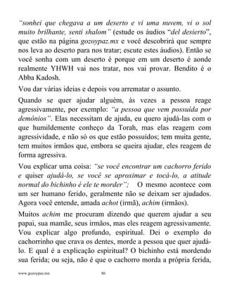 www.gozoypaz.mx 86
“sonhei que chegava a um deserto e vi uma nuvem, vi o sol
muito brilhante, senti shalom” (estude os áudios “del desierto”,
que estão na página gozoypaz.mx e você descobrirá que sempre
nos leva ao deserto para nos tratar; escute estes áudios). Então se
você sonha com um deserto é porque em um deserto é aonde
realmente YHWH vai nos tratar, nos vai provar. Bendito é o
Abba Kadosh.
Vou dar várias ideias e depois vou arrematar o assunto.
Quando se quer ajudar alguém, às vezes a pessoa reage
agressivamente, por exemplo: “a pessoa que vem possuída por
demônios”. Elas necessitam de ajuda, eu quero ajudá-las com o
que humildemente conheço da Torah, mas elas reagem com
agressividade, e não só os que estão possuídos; tem muita gente,
tem muitos irmãos que, embora se queira ajudar, eles reagem de
forma agressiva.
Vou explicar uma coisa: “se você encontrar um cachorro ferido
e quiser ajudá-lo, se você se aproximar e tocá-lo, a atitude
normal do bichinho é ele te morder”; O mesmo acontece com
um ser humano ferido, geralmente não se deixam ser ajudados.
Agora você entende, amada achot (irmã), achim (irmãos).
Muitos achim me procuram dizendo que querem ajudar a seu
papai, sua mamãe, seus irmãos, mas eles reagem agressivamente.
Vou explicar algo profundo, espiritual. Dei o exemplo do
cachorrinho que crava os dentes, morde a pessoa que quer ajudá-
lo. E qual é a explicação espiritual? O bichinho está mordendo
sua ferida; ou seja, não é que o cachorro morda a própria ferida,
 