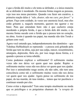 www.gozoypaz.mx 87
é que a ferida dói muito e ele tenta se defender, e a única maneira
de se defender é mordendo. Da mesma forma reagem as pessoas,
vejo isso nos meus pacientes. Quando vou fazer um curativo, a
primeira reação deles é “não, doutor, não me cure, por favor!” e
gritam. Faço com cuidado, às vezes uso anestesia local, mas eles
estão gritanto e, naquele momento, querem me agarrar e me
bater. Para que entendam bem: não é que cachorro esteja
mordendo a própria ferida, é que a ferida dele dói muito, e da
mesma forma sucede com a ferida que a pessoa tem no coração,
na alma. Assim é quando teu papai, tua mamãe não têm Torah e
gritam com você.
Agora você entende que, independentemente dos demônios – que
Yahshua HaMashiach os repreenda – a pessoa está gritando pela
ferida que tem na alma, seja por sua culpa, rancor, ressentimento,
amargura, depressão, fúria etc, por isso reage dessa forma, e é
quando a pessoa se torna rebelde.
Como podemos explicar o sofrimento? O sofrimento muitas
vezes não nos deixa ver quem quer nos ajudar. Repito: o
sofrimento muitas vezes não nos deixa ver quem quer nos ajudar.
Por isso o animalzinho reage assim; ele não sabe, não tem uma
consciência como tal; o sofrimento muitas vezes não nos deixa
ver quem quer nos ajudar. Agora pense no sofrimento do teu
papai, da tua mamãe, de teus irmãos... temos que ter paciência e
continuar orando por eles.
Como evitar a depressão? Tem uma terapia atualmente na moda
que os psicólogos e os psiquiatras chamam de “a terapia de
 