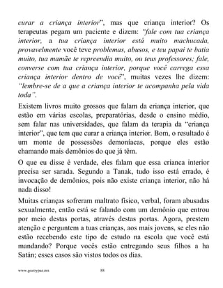 www.gozoypaz.mx 88
curar a criança interior”, mas que criança interior? Os
terapeutas pegam um paciente e dizem: “fale com tua criança
interior, a tua criança interior está muito machucada,
provavelmente você teve problemas, abusos, e teu papai te batia
muito, tua mamãe te repreendia muito, ou teus professores; fale,
converse com tua criança interior, porque você carrega essa
criança interior dentro de você”, muitas vezes lhe dizem:
“lembre-se de a que a criança interior te acompanha pela vida
toda”.
Existem livros muito grossos que falam da criança interior, que
estão em várias escolas, preparatórias, desde o ensino médio,
sem falar nas universidades, que falam da terapia da “criança
interior”, que tem que curar a criança interior. Bom, o resultado é
um monte de possessões demoníacas, porque eles estão
chamando mais demônios do que já têm.
O que eu disse é verdade, eles falam que essa crianca interior
precisa ser sarada. Segundo a Tanak, tudo isso está errado, é
invocação de demônios, pois não existe criança interior, não há
nada disso!
Muitas crianças sofreram maltrato físico, verbal, foram abusadas
sexualmente, então está se falando com um demônio que entrou
por meio destas portas, através destas portas. Agora, prestem
atenção e perguntem a tuas crianças, aos mais jovens, se eles não
estão recebendo este tipo de estudo na escola que você está
mandando? Porque vocês estão entregando seus filhos a ha
Satán; esses casos são vistos todos os dias.
 