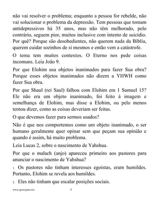 www.gozoypaz.mx 9
não vai resolver o problema; enquanto a pessoa for rebelde, não
vai solucionar o problema da depressão. Tem pessoas que tomam
antidepressivos há 35 anos, mas não têm melhorado, pelo
contrário, seguem pior, muitos inclusive com intento de suicídio.
Por quê? Porque são desobedientes, não querem nada da Bíblia,
querem cuidar sozinhos de si mesmos e então vem a catástrofe.
O tema tem muitos contextos. O Eterno nos pede coisas
incomuns. Leia João 9.
Por que Elohim usa objetos inanimados para fazer Sua obra?
Porque esses objetos inanimados não dizem a YHWH como
fazer Sua obra.
Por que Shaul (rei Saul) falhou com Elohim em 1 Samuel 15?
Ele não era um objeto inanimado, foi feito à imagem e
semelhança de Elohim, mas disse a Elohim, ou pelo menos
tentou dizer, como as coisas deveriam ser feitas.
O que devemos fazer para sermos usados?
Não é que nos comportemos como um objeto inanimado, o ser
humano geralmente quer opinar sem que peçam sua opinião e
quando é assim, há muito problema.
Leia Lucas 2, sobre o nascimento de Yahshua.
Por que o malach (anjo) apareceu primeiro aos pastores para
anunciar o nascimento de Yahshua?
1. Os pastores não tinham interesses egoístas, eram humildes.
Portanto, Elohim se revela aos humildes.
2. Eles não tinham que escalar posições sociais.
 