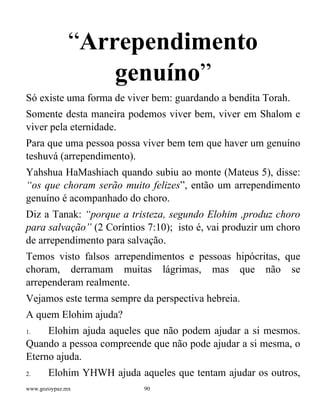 www.gozoypaz.mx 90
“Arrependimento
genuíno”
Só existe uma forma de viver bem: guardando a bendita Torah.
Somente desta maneira podemos viver bem, viver em Shalom e
viver pela eternidade.
Para que uma pessoa possa viver bem tem que haver um genuíno
teshuvá (arrependimento).
Yahshua HaMashiach quando subiu ao monte (Mateus 5), disse:
“os que choram serão muito felizes”, então um arrependimento
genuíno é acompanhado do choro.
Diz a Tanak: “porque a tristeza, segundo Elohim ,produz choro
para salvação” (2 Coríntios 7:10); isto é, vai produzir um choro
de arrependimento para salvação.
Temos visto falsos arrependimentos e pessoas hipócritas, que
choram, derramam muitas lágrimas, mas que não se
arrependeram realmente.
Vejamos este terma sempre da perspectiva hebreia.
A quem Elohim ajuda?
1. Elohim ajuda aqueles que não podem ajudar a si mesmos.
Quando a pessoa compreende que não pode ajudar a si mesma, o
Eterno ajuda.
2. Elohim YHWH ajuda aqueles que tentam ajudar os outros,
 