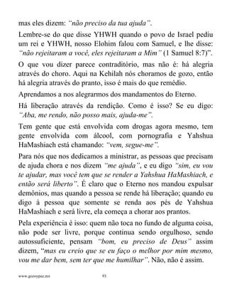 www.gozoypaz.mx 93
mas eles dizem: “não preciso da tua ajuda”.
Lembre-se do que disse YHWH quando o povo de Israel pediu
um rei e YHWH, nosso Elohim falou com Samuel, e lhe disse:
“não rejeitaram a você, eles rejeitaram a Mim” (1 Samuel 8:7)”.
O que vou dizer parece contraditório, mas não é: há alegria
através do choro. Aqui na Kehilah nós choramos de gozo, então
há alegria através do pranto, isso é mais do que remédio.
Aprendamos a nos alegrarmos dos mandamentos do Eterno.
Há liberação através da rendição. Como é isso? Se eu digo:
“Aba, me rendo, não posso mais, ajuda-me”.
Tem gente que está envolvida com drogas agora mesmo, tem
gente envolvida com álcool, com pornografia e Yahshua
HaMashiach está chamando: “vem, segue-me”.
Para nós que nos dedicamos a ministrar, as pessoas que precisam
de ajuda chora e nos dizem “me ajuda”, e eu digo “sim, eu vou
te ajudar, mas você tem que se render a Yahshua HaMashiach, e
então será liberto”. É claro que o Eterno nos mandou expulsar
demônios, mas quando a pessoa se rende há liberação; quando eu
digo à pessoa que somente se renda aos pés de Yahshua
HaMashiach e será livre, ela começa a chorar aos prantos.
Pela experiência é isso: quem não toca no fundo de alguma coisa,
não pode ser livre, porque continua sendo orgulhoso, sendo
autossuficiente, pensam “bom, eu preciso de Deus” assim
dizem, “mas eu creio que se eu faço o melhor por mim mesmo,
vou me dar bem, sem ter que me humilhar”. Não, não é assim.
 