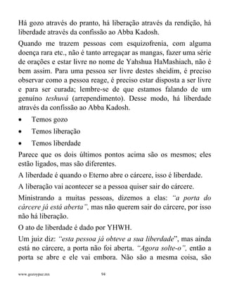 www.gozoypaz.mx 94
Há gozo através do pranto, há liberação através da rendição, há
liberdade através da confissão ao Abba Kadosh.
Quando me trazem pessoas com esquizofrenia, com alguma
doença rara etc., não é tanto arregaçar as mangas, fazer uma série
de orações e estar livre no nome de Yahshua HaMashiach, não é
bem assim. Para uma pessoa ser livre destes sheidim, é preciso
observar como a pessoa reage, é preciso estar disposta a ser livre
e para ser curada; lembre-se de que estamos falando de um
genuíno teshuvá (arrependimento). Desse modo, há liberdade
através da confissão ao Abba Kadosh.
• Temos gozo
• Temos liberação
• Temos liberdade
Parece que os dois últimos pontos acima são os mesmos; eles
estão ligados, mas são diferentes.
A liberdade é quando o Eterno abre o cárcere, isso é liberdade.
A liberação vai acontecer se a pessoa quiser sair do cárcere.
Ministrando a muitas pessoas, dizemos a elas: “a porta do
cárcere já está aberta”, mas não querem sair do cárcere, por isso
não há liberação.
O ato de liberdade é dado por YHWH.
Um juiz diz: “esta pessoa já obteve a sua liberdade”, mas ainda
está no cárcere, a porta não foi aberta. “Agora solte-o”, então a
porta se abre e ele vai embora. Não são a mesma coisa, são
 
