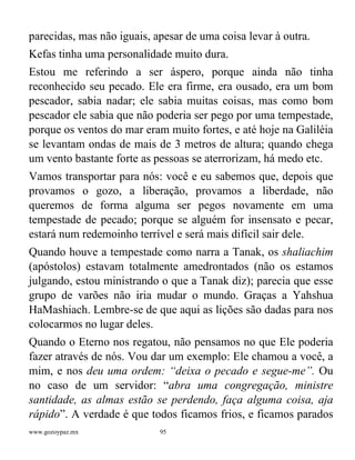 www.gozoypaz.mx 95
parecidas, mas não iguais, apesar de uma coisa levar à outra.
Kefas tinha uma personalidade muito dura.
Estou me referindo a ser áspero, porque ainda não tinha
reconhecido seu pecado. Ele era firme, era ousado, era um bom
pescador, sabia nadar; ele sabia muitas coisas, mas como bom
pescador ele sabia que não poderia ser pego por uma tempestade,
porque os ventos do mar eram muito fortes, e até hoje na Galiléia
se levantam ondas de mais de 3 metros de altura; quando chega
um vento bastante forte as pessoas se aterrorizam, há medo etc.
Vamos transportar para nós: você e eu sabemos que, depois que
provamos o gozo, a liberação, provamos a liberdade, não
queremos de forma alguma ser pegos novamente em uma
tempestade de pecado; porque se alguém for insensato e pecar,
estará num redemoinho terrível e será mais difícil sair dele.
Quando houve a tempestade como narra a Tanak, os shaliachim
(apóstolos) estavam totalmente amedrontados (não os estamos
julgando, estou ministrando o que a Tanak diz); parecia que esse
grupo de varões não iria mudar o mundo. Graças a Yahshua
HaMashiach. Lembre-se de que aqui as lições são dadas para nos
colocarmos no lugar deles.
Quando o Eterno nos regatou, não pensamos no que Ele poderia
fazer através de nós. Vou dar um exemplo: Ele chamou a você, a
mim, e nos deu uma ordem: “deixa o pecado e segue-me”. Ou
no caso de um servidor: “abra uma congregação, ministre
santidade, as almas estão se perdendo, faça alguma coisa, aja
rápido”. A verdade é que todos ficamos frios, e ficamos parados
 