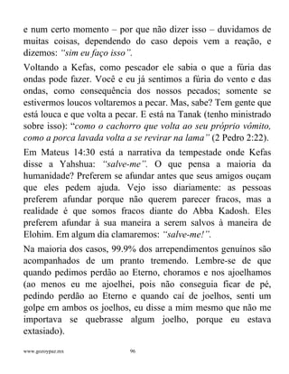 www.gozoypaz.mx 96
e num certo momento – por que não dizer isso – duvidamos de
muitas coisas, dependendo do caso depois vem a reação, e
dizemos: “sim eu faço isso”.
Voltando a Kefas, como pescador ele sabia o que a fúria das
ondas pode fazer. Você e eu já sentimos a fúria do vento e das
ondas, como consequência dos nossos pecados; somente se
estivermos loucos voltaremos a pecar. Mas, sabe? Tem gente que
está louca e que volta a pecar. E está na Tanak (tenho ministrado
sobre isso): “como o cachorro que volta ao seu próprio vômito,
como a porca lavada volta a se revirar na lama” (2 Pedro 2:22).
Em Mateus 14:30 está a narrativa da tempestade onde Kefas
disse a Yahshua: “salve-me”. O que pensa a maioria da
humanidade? Preferem se afundar antes que seus amigos ouçam
que eles pedem ajuda. Vejo isso diariamente: as pessoas
preferem afundar porque não querem parecer fracos, mas a
realidade é que somos fracos diante do Abba Kadosh. Eles
preferem afundar à sua maneira a serem salvos à maneira de
Elohim. Em algum dia clamaremos: “salve-me!”.
Na maioria dos casos, 99.9% dos arrependimentos genuínos são
acompanhados de um pranto tremendo. Lembre-se de que
quando pedimos perdão ao Eterno, choramos e nos ajoelhamos
(ao menos eu me ajoelhei, pois não conseguia ficar de pé,
pedindo perdão ao Eterno e quando caí de joelhos, senti um
golpe em ambos os joelhos, eu disse a mim mesmo que não me
importava se quebrasse algum joelho, porque eu estava
extasiado).
 