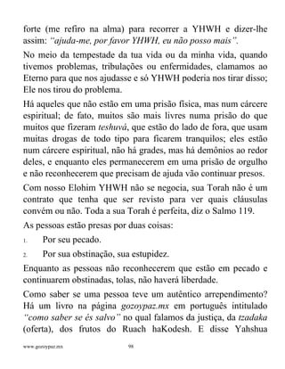 www.gozoypaz.mx 98
forte (me refiro na alma) para recorrer a YHWH e dizer-lhe
assim: “ajuda-me, por favor YHWH, eu não posso mais”.
No meio da tempestade da tua vida ou da minha vida, quando
tivemos problemas, tribulações ou enfermidades, clamamos ao
Eterno para que nos ajudasse e só YHWH poderia nos tirar disso;
Ele nos tirou do problema.
Há aqueles que não estão em uma prisão física, mas num cárcere
espiritual; de fato, muitos são mais livres numa prisão do que
muitos que fizeram teshuvá, que estão do lado de fora, que usam
muitas drogas de todo tipo para ficarem tranquilos; eles estão
num cárcere espiritual, não há grades, mas há demônios ao redor
deles, e enquanto eles permanecerem em uma prisão de orgulho
e não reconhecerem que precisam de ajuda vão continuar presos.
Com nosso Elohim YHWH não se negocia, sua Torah não é um
contrato que tenha que ser revisto para ver quais cláusulas
convém ou não. Toda a sua Torah é perfeita, diz o Salmo 119.
As pessoas estão presas por duas coisas:
1. Por seu pecado.
2. Por sua obstinação, sua estupidez.
Enquanto as pessoas não reconhecerem que estão em pecado e
continuarem obstinadas, tolas, não haverá liberdade.
Como saber se uma pessoa teve um autêntico arrependimento?
Há um livro na página gozoypaz.mx em português intitulado
“como saber se és salvo” no qual falamos da justiça, da tzadaka
(oferta), dos frutos do Ruach haKodesh. E disse Yahshua
 