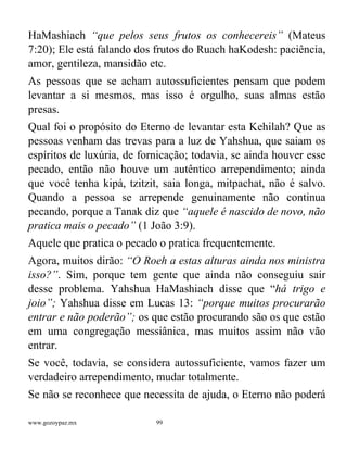 www.gozoypaz.mx 99
HaMashiach “que pelos seus frutos os conhecereis” (Mateus
7:20); Ele está falando dos frutos do Ruach haKodesh: paciência,
amor, gentileza, mansidão etc.
As pessoas que se acham autossuficientes pensam que podem
levantar a si mesmos, mas isso é orgulho, suas almas estão
presas.
Qual foi o propósito do Eterno de levantar esta Kehilah? Que as
pessoas venham das trevas para a luz de Yahshua, que saiam os
espíritos de luxúria, de fornicação; todavia, se ainda houver esse
pecado, então não houve um autêntico arrependimento; ainda
que você tenha kipá, tzitzit, saia longa, mitpachat, não é salvo.
Quando a pessoa se arrepende genuinamente não continua
pecando, porque a Tanak diz que “aquele é nascido de novo, não
pratica mais o pecado” (1 João 3:9).
Aquele que pratica o pecado o pratica frequentemente.
Agora, muitos dirão: “O Roeh a estas alturas ainda nos ministra
isso?”. Sim, porque tem gente que ainda não conseguiu sair
desse problema. Yahshua HaMashiach disse que “há trigo e
joio”; Yahshua disse em Lucas 13: “porque muitos procurarão
entrar e não poderão”; os que estão procurando são os que estão
em uma congregação messiânica, mas muitos assim não vão
entrar.
Se você, todavia, se considera autossuficiente, vamos fazer um
verdadeiro arrependimento, mudar totalmente.
Se não se reconhece que necessita de ajuda, o Eterno não poderá
 
