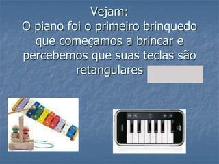 Vejam:O piano foi o primeiro brinquedo que começamos a brincar e percebemos que suas teclas são retangulares