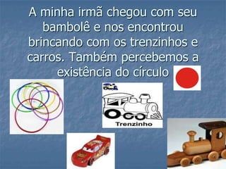 A minha irmã chegou com seu bambolê e nos encontrou brincando com os trenzinhos e carros. Também percebemos a existência do círculo  