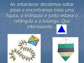 Ao entardecer decidimos soltar pipas e encontramos mais uma figura, o triângulo e junto estava o retângulo e o losango. Que interessante... 