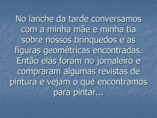 No lanche da tarde conversamos com a minha mãe e minha tia sobre nossos brinquedos e as figuras geométricas encontradas. Então elas foram no jornaleiro e compraram algumas revistas de pintura e vejam o que encontramos para pintar...