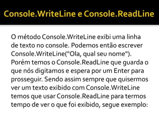 O método Console.WriteLine exibi uma linha
de texto no console. Podemos então escrever
Console.WriteLine("Ola, qual seu nome").
Porém temos o Console.ReadLine que guarda o
que nós digitamos e espera por um Enter para
prosseguir. Sendo assim sempre que quisermos
ver um texto exibido com Console.WriteLine
temos que usar Console.ReadLine para termos
tempo de ver o que foi exibido, segue exemplo:
 