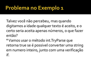 Talvez você não percebeu, mas quando
digitamos a idade qualquer texto é aceito, e o
certo seria aceita apenas números, o que fazer
então?
°Vamos usar o método int.TryParse que
retorna true se é possivel converter uma string
em numero inteiro, junto com uma verificação
if.
 