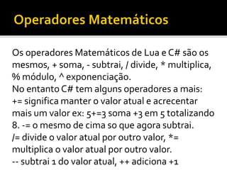 Os operadores Matemáticos de Lua e C# são os
mesmos, + soma, - subtrai, / divide, * multiplica,
% módulo, ^ exponenciação.
No entanto C# tem alguns operadores a mais:
+= significa manter o valor atual e acrecentar
mais um valor ex: 5+=3 soma +3 em 5 totalizando
8. -= o mesmo de cima so que agora subtrai.
/= divide o valor atual por outro valor, *=
multiplica o valor atual por outro valor.
-- subtrai 1 do valor atual, ++ adiciona +1
 