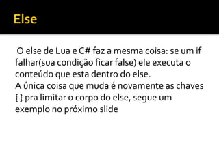 O else de Lua e C# faz a mesma coisa: se um if
falhar(sua condição ficar false) ele executa o
conteúdo que esta dentro do else.
A única coisa que muda é novamente as chaves
{ } pra limitar o corpo do else, segue um
exemplo no próximo slide
 