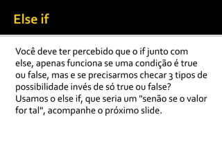 Você deve ter percebido que o if junto com
else, apenas funciona se uma condição é true
ou false, mas e se precisarmos checar 3 tipos de
possibilidade invés de só true ou false?
Usamos o else if, que seria um "senão se o valor
for tal", acompanhe o próximo slide.
 