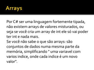 Por C# ser uma linguagem fortemente tipada,
não existem arrays de valores misturados, ou
seja se você cria um array de int ele só vai poder
ter int e nada mais.
Se você não sabe o que são arrays: são
conjuntos de dados numa mesma parte da
memória, simplificando " uma variavel com
varios indice, onde cada indice é um novo
valor".
 