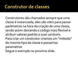 Construtores são chamados sempre que uma
classe é instanciada, eles são uteis para passar
parâmetros na hora da criação de uma classe,
sendo assim deixando o código mais flexível e
atribuir valores padrão a suas variáveis.
Para criar um construtor criamos um "método"
do mesmo tipo da classe e passamos
parametros
Segue o exemplo no proximo slide.
 