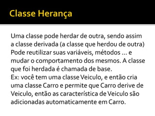 Uma classe pode herdar de outra, sendo assim
a classe derivada (a classe que herdou de outra)
Pode reutilizar suas variáveis, métodos ... e
mudar o comportamento dos mesmos. A classe
que foi herdada é chamada de base.
Ex: você tem uma classeVeiculo, e então cria
uma classe Carro e permite que Carro derive de
Veiculo, então as característica deVeiculo são
adicionadas automaticamente emCarro.
 