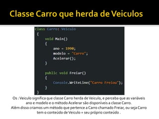 Os :Veiculo significa que classe Carro herda deVeiculo, e perceba que as variáveis
ano e modelo e o método Acelerar são disponíveis a classe Carro.
Além disso criamos um método que pertence a Carro chamado Freiar, ou seja Carro
tem o conteúdo deVeiculo + seu próprio conteúdo .
 