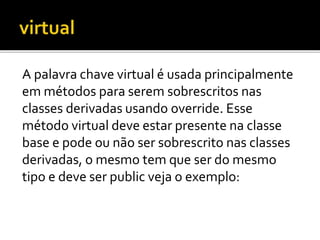 A palavra chave virtual é usada principalmente
em métodos para serem sobrescritos nas
classes derivadas usando override. Esse
método virtual deve estar presente na classe
base e pode ou não ser sobrescrito nas classes
derivadas, o mesmo tem que ser do mesmo
tipo e deve ser public veja o exemplo:
 