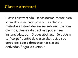 Classes abstract são usadas normalmente para
servir de classe base para outras classes,
métodos abstract devem ser sobrescritos com
override, classes abstract não podem ser
instanciadas, os métodos abstract não podem
ter "corpo" dentro da classe abstract, e seu
corpo deve ser sobrescrito nas classes
derivadas. Segue o exemplo:
 