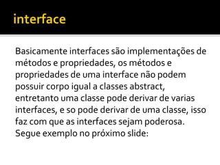Basicamente interfaces são implementações de
métodos e propriedades, os métodos e
propriedades de uma interface não podem
possuir corpo igual a classes abstract,
entretanto uma classe pode derivar de varias
interfaces, e so pode derivar de uma classe, isso
faz com que as interfaces sejam poderosa.
Segue exemplo no próximo slide:
 