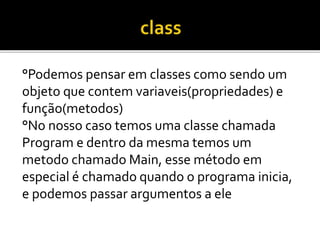 °Podemos pensar em classes como sendo um
objeto que contem variaveis(propriedades) e
função(metodos)
°No nosso caso temos uma classe chamada
Program e dentro da mesma temos um
metodo chamado Main, esse método em
especial é chamado quando o programa inicia,
e podemos passar argumentos a ele
 