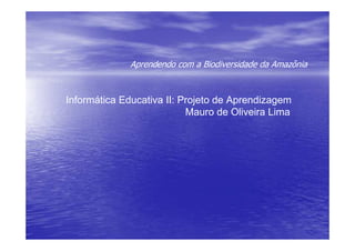 Aprendendo com a Biodiversidade da Amazônia



Informática Educativa II: Projeto de Aprendizagem
                           Mauro de Oliveira Lima
 