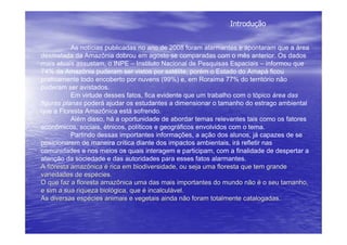 Introdução


           As notícias publicadas no ano de 2008 foram alarmantes e apontaram que a área
desmatada da Amazônia dobrou em agosto se comparadas com o mês anterior. Os dados
mais atuais assustam, o INPE – Instituto Nacional de Pesquisas Espaciais – informou que
74% da Amazônia puderam ser vistos por satélite, porém o Estado do Amapá ficou
praticamente todo encoberto por nuvens (99%) e, em Roraima 77% do território não
puderam ser avistados.
           Em virtude desses fatos, fica evidente que um trabalho com o tópico área das
figuras planas poderá ajudar os estudantes a dimensionar o tamanho do estrago ambiental
que a Floresta Amazônica está sofrendo.
           Além disso, há a oportunidade de abordar temas relevantes tais como os fatores
econômicos, sociais, étnicos, políticos e geográficos envolvidos com o tema.
           Partindo dessas importantes informações, a ação dos alunos, já capazes de se
posicionarem de maneira crítica diante dos impactos ambientais, irá refletir nas
comunidades e nos meios os quais interagem e participam, com a finalidade de despertar a
atenção da sociedade e das autoridades para esses fatos alarmantes.
A floresta amazônica é rica em biodiversidade, ou seja uma floresta que tem grande
variedades de espécies.
O que faz a floresta amazônica uma das mais importantes do mundo não é o seu tamanho,
e sim a sua riqueza biológica, que é incalculável.
As diversas espécies animais e vegetais ainda não foram totalmente catalogadas.
 