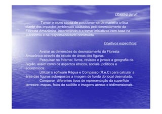 Objetivo geral:

          Tornar o aluno capaz de posicionar-se de maneira crítica
diante dos impactos ambientais causados pelo desmatamento da
Floresta Amazônica, incentivando-o a tomar iniciativas com base na
autonomia e na responsabilidade construída.

                                                     Objetivos específicos:

          Avaliar as dimensões do desmatamento da Floresta
Amazônica através do estudo de áreas das figuras.
          Pesquisar na Internet, livros, revistas e jornais a geografia da
região, assim como os aspectos étnicos, sociais, políticos e
econômicos.
          Utilizar o software Régua e Compasso (R.e.C) para calcular a
àrea das figuras sobrepostas a imagem de fundo do local desmatado.
          Comparar diferentes tipos de representação da superfície
terrestre: mapas, fotos de satélite e imagens aéreas e tridimensionais.
 