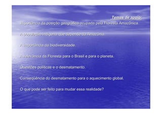 Temas de apoio:
Importância da posição geográfica ocupada pela Floresta Amazônica.

A população indígena que depende da Amazônia.

A importância da biodiversidade.

A relevância da Floresta para o Brasil e para o planeta.

Questões políticas e o desmatamento.

Conseqüência do desmatamento para o aquecimento global.

O que pode ser feito para mudar essa realidade?
 