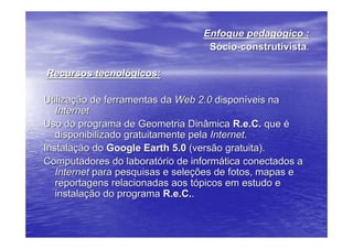 Enfoque pedagógico :
                                  Sócio-construtivista.

Recursos tecnológicos:

Utilização de ferramentas da Web 2.0 disponíveis na
   Internet
Uso do programa de Geometria Dinâmica R.e.C. que é
   disponibilizado gratuitamente pela Internet.
Instalação do Google Earth 5.0 (versão gratuita).
Computadores do laboratório de informática conectados a
   Internet para pesquisas e seleções de fotos, mapas e
   reportagens relacionadas aos tópicos em estudo e
   instalação do programa R.e.C..
 