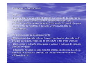 Entendendo a Biodiversidade

O que é
Biodiversidade ou diversidade biológica é a variedade de espécies de
seres vivos. Esse conceito pode ser estendido também para o
patrimônio genético dessas espécies (diversidade de genética) e para
os ambientes ou habitats em que elas vivem (diversidade de
ecossistemas).

Principais causas do desaparecimento
-Destruição de habitats pelo ser humano (queimadas, desmatamento,
poluição das águas, expansão da agricultura e das áreas urbanas).
-Casa, pesca e extração predatórias provocam a extinção de espécies
animais e vegetais.
-Catástrofes naturais e outras grandes alterações ambientais, como a
que deve ter causado a extinção dos dinossauros há cerca de 65
milhões de anos.
 