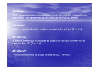 Atividade I
-Entre as causas citadas para o desaparecimento das espécies, quais podem ser
responsáveis pelos problemas da biodiversidade no Brasil? (2 pontos)


Atividade II
-Qual a posição do Brasil em relação a variedades de espécies? (2 pontos)


Atividade III
-É possível afirmar que essa riqueza de espécies de vegetais e animais não se
esgotará? Por quê? (2 pontos)


Atividade IV
- Roda de debate entre os grupos em sala de aula. (4 Pontos)
 