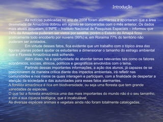 As notícias publicadas no ano de 2008 foram alarmantes e apontaram que a área desmatada da Amazônia dobrou em agosto se comparadas com o mês anterior. Os dados mais atuais assustam, o INPE – Instituto Nacional de Pesquisas Espaciais – informou que 74% da Amazônia puderam ser vistos por satélite, porém o Estado do Amapá ficou praticamente todo encoberto por nuvens (99%) e, em Roraima 77% do território não puderam ser avistados. Em virtude desses fatos, fica evidente que um trabalho com o tópico  área das figuras planas  poderá ajudar os estudantes a dimensionar o tamanho do estrago ambiental que a Floresta Amazônica está sofrendo. Além disso, há a oportunidade de abordar temas relevantes tais como os fatores econômicos, sociais, étnicos, políticos e geográficos envolvidos com o tema. Partindo dessas importantes informações, a ação dos alunos, já capazes de se posicionarem de maneira crítica diante dos impactos ambientais, irá refletir nas comunidades e nos meios os quais interagem e participam, com a finalidade de despertar a atenção da sociedade e das autoridades para esses fatos alarmantes. A floresta amazônica é rica em biodiversidade, ou seja uma floresta que tem grande variedades de espécies. O que faz a floresta amazônica uma das mais importantes do mundo não é o seu tamanho, e sim a sua riqueza biológica, que é incalculável. As diversas espécies animais e vegetais ainda não foram totalmente catalogadas. Introdução 