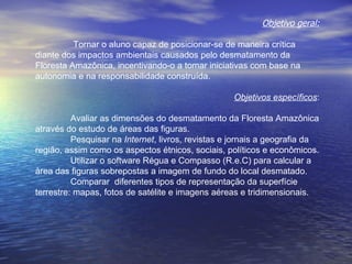 Objetivo geral:   Tornar o aluno capaz de posicionar-se de maneira crítica diante dos impactos ambientais causados pelo desmatamento da Floresta Amazônica, incentivando-o a tomar iniciativas com base na autonomia e na responsabilidade construída. Objetivos específicos : Avaliar as dimensões do desmatamento da Floresta Amazônica através do estudo de áreas das figuras. Pesquisar na  Internet , livros, revistas e jornais a geografia da região, assim como os aspectos étnicos, sociais, políticos e econômicos. Utilizar o software Régua e Compasso (R.e.C) para calcular a àrea das figuras sobrepostas a imagem de fundo do local desmatado. Comparar  diferentes tipos de representação da superfície terrestre: mapas, fotos de satélite e imagens aéreas e tridimensionais. 