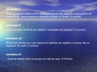 Atividade I Entre as causas citadas para o desaparecimento das espécies, quais podem ser responsáveis  pelos problemas da biodiversidade no Brasil? (2 pontos) Atividade II Qual a posição do Brasil em relação a variedades de espécies? (2 pontos) Atividade III É possível afirmar que essa riqueza de espécies de vegetais e animais não se esgotará? Por quê? (2 pontos) Atividade IV -  Roda de debate entre os grupos em sala de aula. (4 Pontos) 