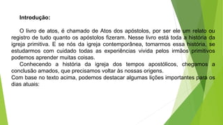 Introdução:
O livro de atos, é chamado de Atos dos apóstolos, por ser ele um relato ou
registro de tudo quanto os apóstolos fizeram. Nesse livro está toda a história da
igreja primitiva. E se nós da igreja contemporânea, tomarmos essa história, se
estudarmos com cuidado todas as experiências vivida pelos irmãos primitivos
podemos aprender muitas coisas.
Conhecendo a história da igreja dos tempos apostólicos, chegamos a
conclusão amados, que precisamos voltar às nossas origens.
Com base no texto acima, podemos destacar algumas lições importantes para os
dias atuais:
 